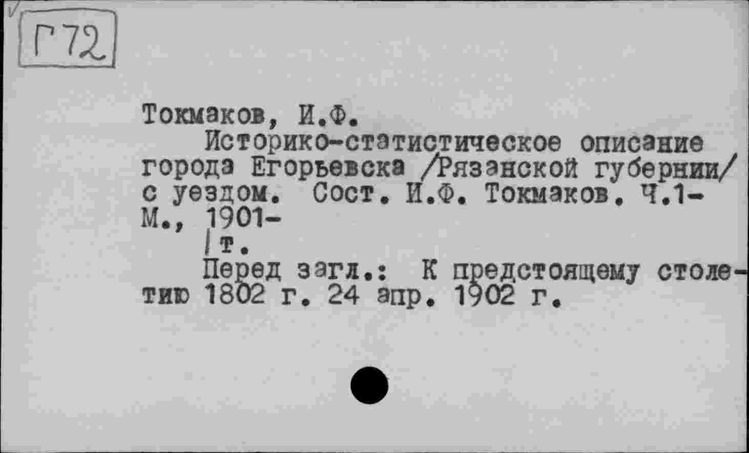 ﻿Г 72
Токмаков, И.Ф.
Историко-статистическое описание города Егорьевска /Рязанской губернии/ с уездом. Сост. И.Ф. Токмаков. 4.1-М., 1901-
I т.
Перед загл.: К предстоящему столетию 1802 г. 24 апр. 1902 г.